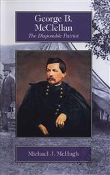 George B. McClellan: The Disposable Patriot,Michael J. McHugh